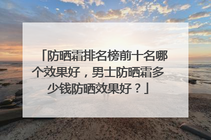 防晒霜排名榜前十名哪个效果好，男士防晒霜多少钱防晒效果好？