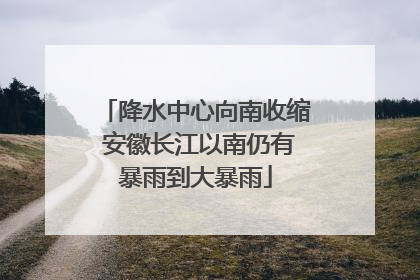 降水中心向南收缩 安徽长江以南仍有暴雨到大暴雨