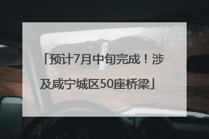 预计7月中旬完成！涉及咸宁城区50座桥梁