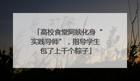 高校食堂阿姨化身“实践导师”，指导学生包了上千个粽子