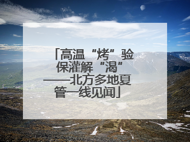 高温“烤”验 保灌解“渴”——北方多地夏管一线见闻