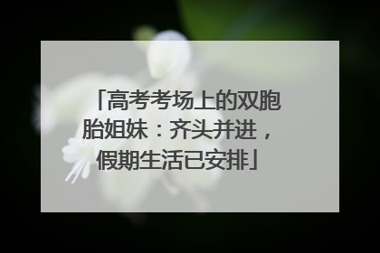 高考考场上的双胞胎姐妹：齐头并进，假期生活已安排