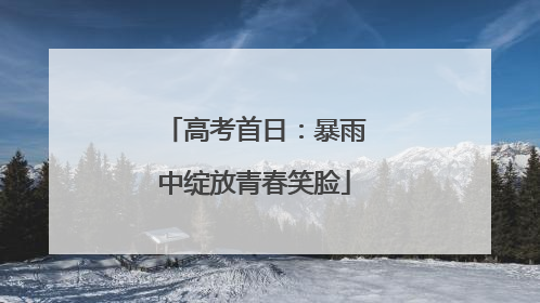 高考首日：暴雨中绽放青春笑脸