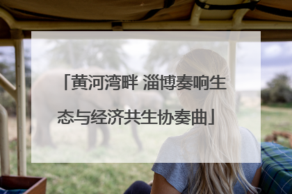黄河湾畔 淄博奏响生态与经济共生协奏曲