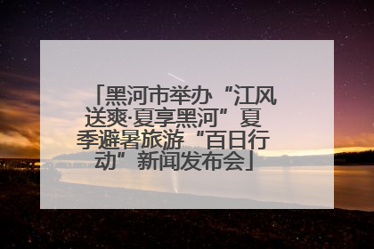 黑河市举办“江风送爽·夏享黑河”夏季避暑旅游“百日行动”新闻发布会