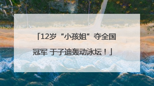 12岁“小孩姐”夺全国冠军 于子迪轰动泳坛！