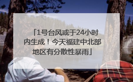 1号台风或于24小时内生成！今天福建中北部地区有分散性暴雨