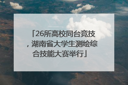 26所高校同台竞技，湖南省大学生测绘综合技能大赛举行