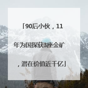 90后小伙，11年为国探获3座金矿，潜在价值近千亿